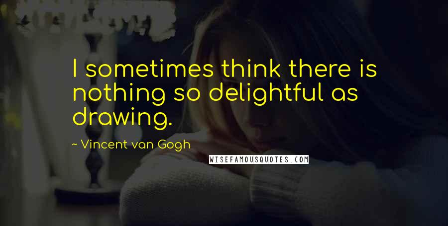 Vincent Van Gogh quotes: I sometimes think there is nothing so delightful as drawing.
