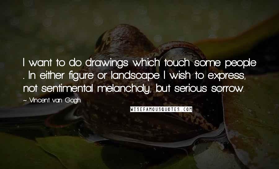 Vincent Van Gogh quotes: I want to do drawings which touch some people ... In either figure or landscape I wish to express, not sentimental melancholy, but serious sorrow.