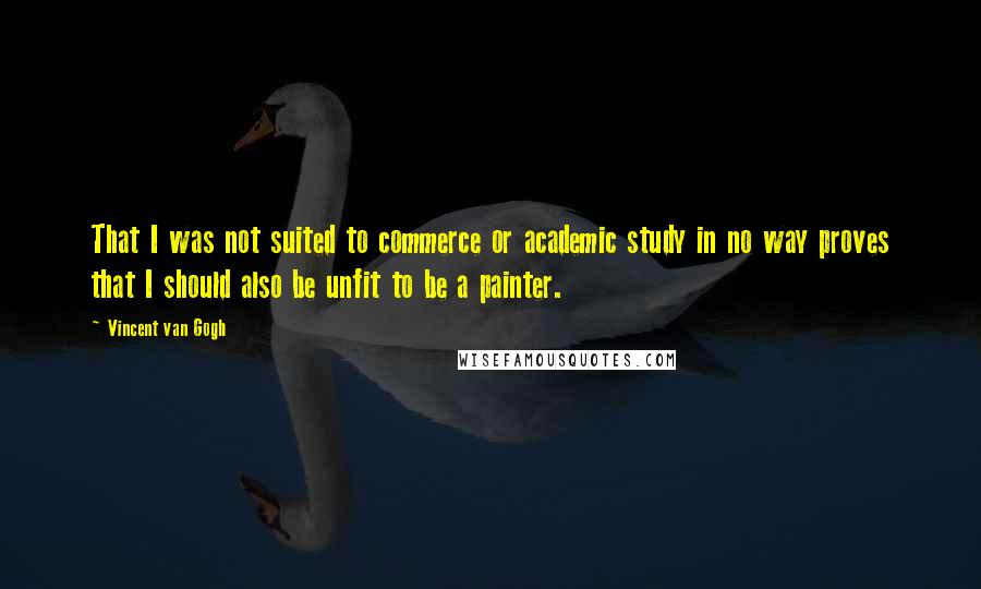 Vincent Van Gogh quotes: That I was not suited to commerce or academic study in no way proves that I should also be unfit to be a painter.