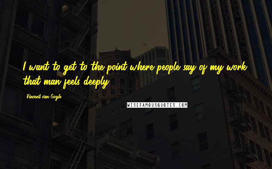 Vincent Van Gogh quotes: I want to get to the point where people say of my work, that man feels deeply.