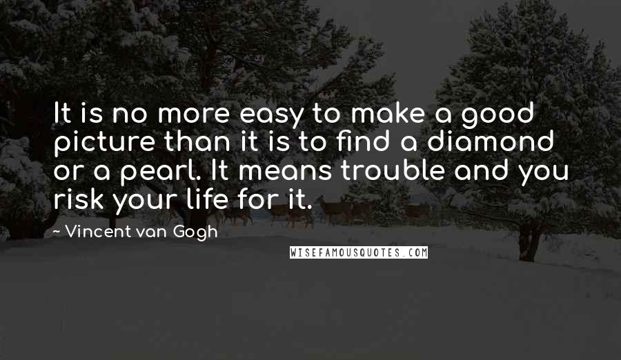 Vincent Van Gogh quotes: It is no more easy to make a good picture than it is to find a diamond or a pearl. It means trouble and you risk your life for it.