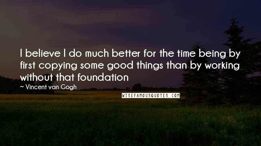 Vincent Van Gogh quotes: I believe I do much better for the time being by first copying some good things than by working without that foundation