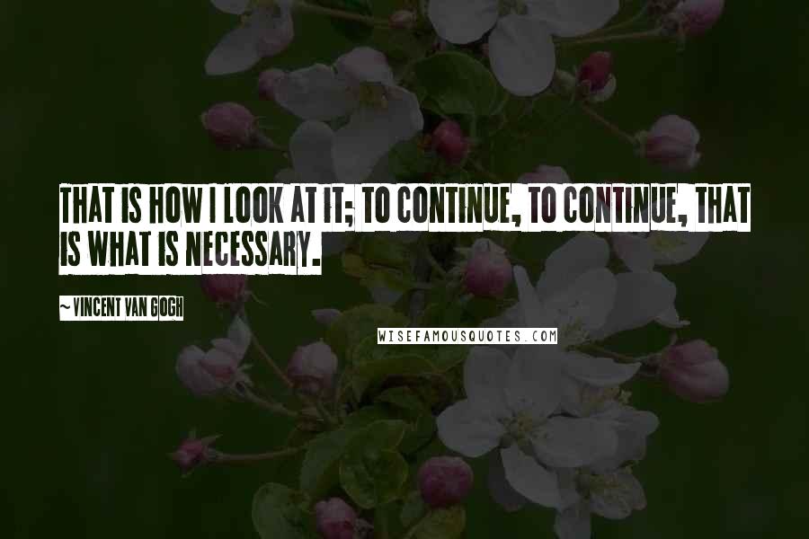 Vincent Van Gogh quotes: That is how I look at it; to continue, to continue, that is what is necessary.