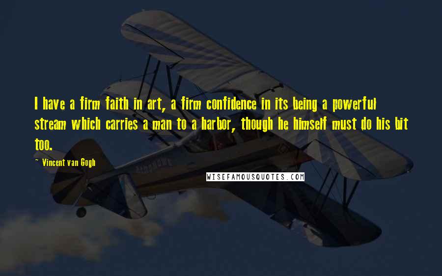 Vincent Van Gogh quotes: I have a firm faith in art, a firm confidence in its being a powerful stream which carries a man to a harbor, though he himself must do his bit