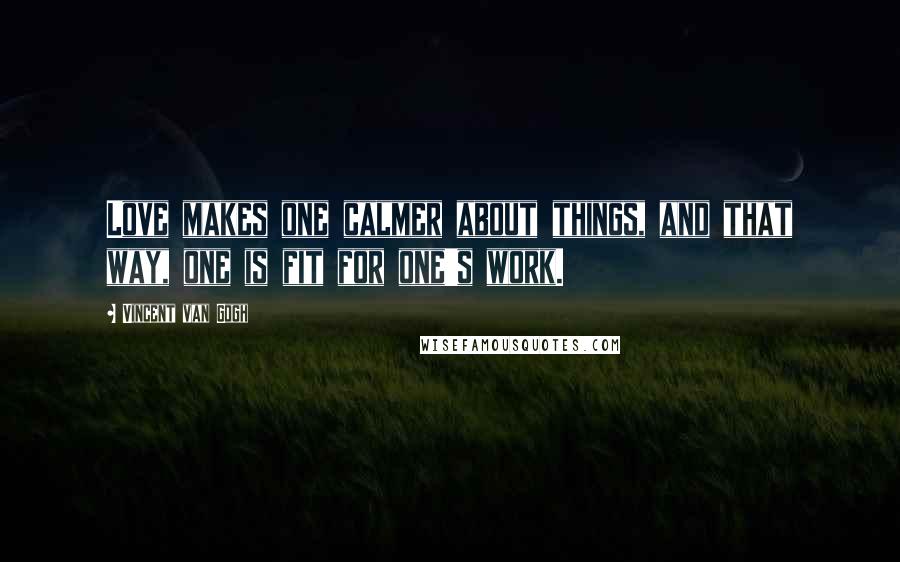 Vincent Van Gogh quotes: Love makes one calmer about things, and that way, one is fit for one's work.