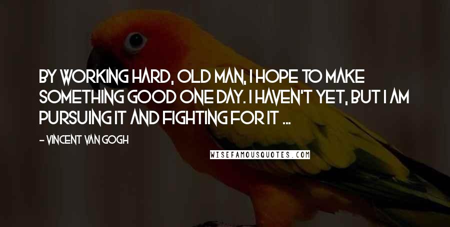 Vincent Van Gogh quotes: By working hard, old man, I hope to make something good one day. I haven't yet, but I am pursuing it and fighting for it ...