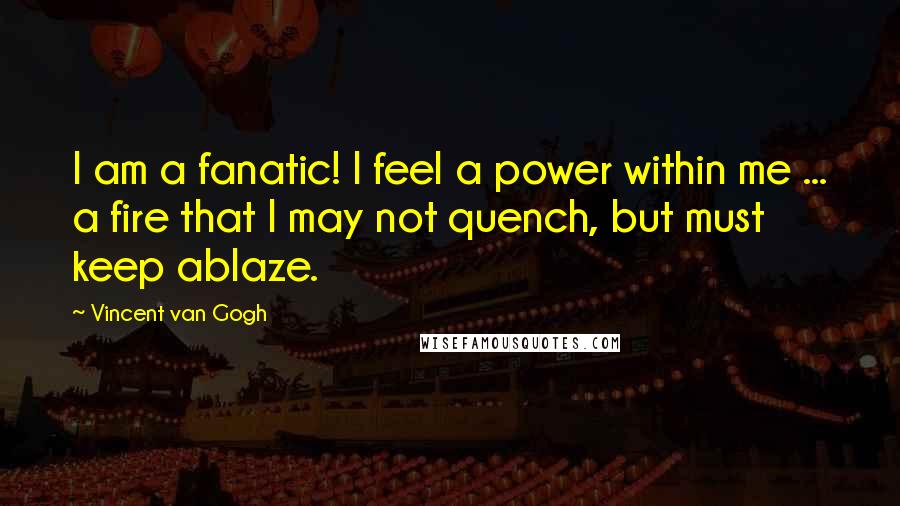 Vincent Van Gogh quotes: I am a fanatic! I feel a power within me ... a fire that I may not quench, but must keep ablaze.