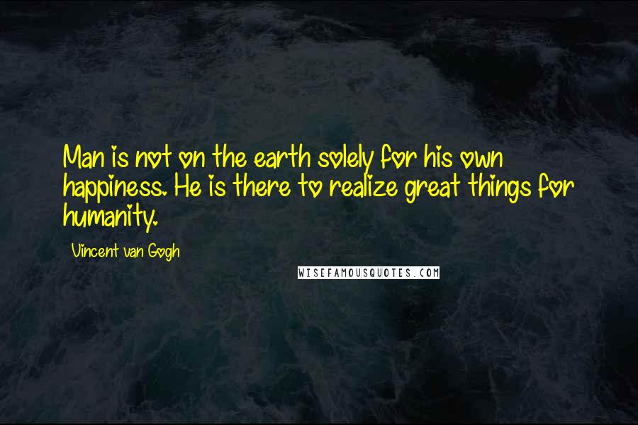 Vincent Van Gogh quotes: Man is not on the earth solely for his own happiness. He is there to realize great things for humanity.