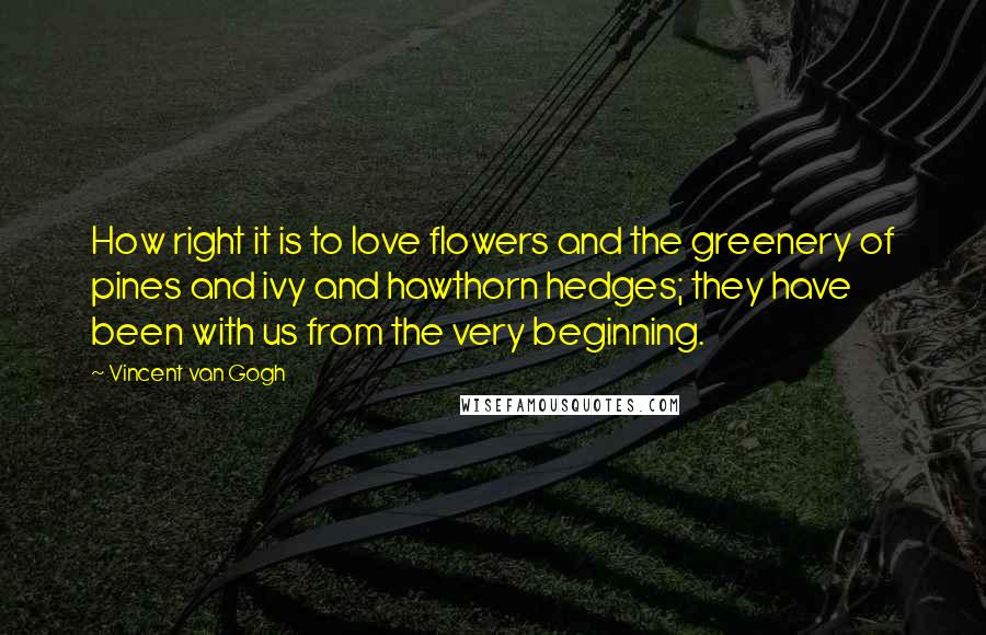 Vincent Van Gogh quotes: How right it is to love flowers and the greenery of pines and ivy and hawthorn hedges; they have been with us from the very beginning.