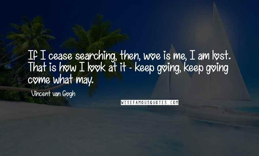 Vincent Van Gogh quotes: If I cease searching, then, woe is me, I am lost. That is how I look at it - keep going, keep going come what may.