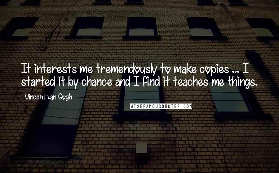 Vincent Van Gogh quotes: It interests me tremendously to make copies ... I started it by chance and I find it teaches me things.