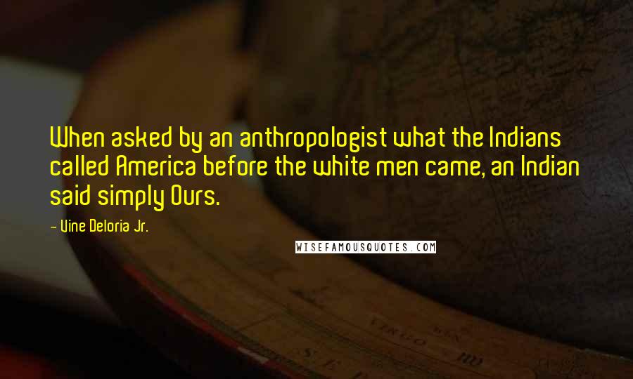 Vine Deloria Jr. quotes: When asked by an anthropologist what the Indians called America before the white men came, an Indian said simply Ours.
