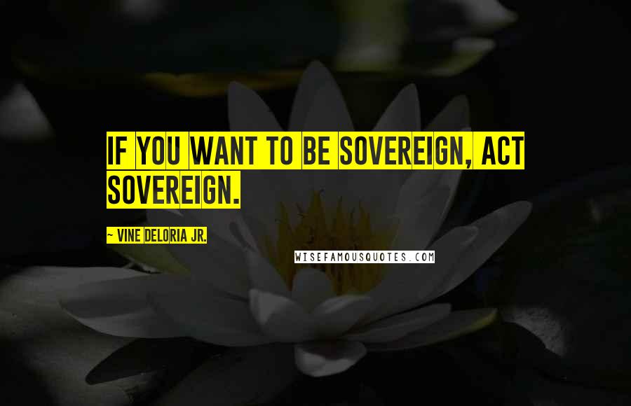 Vine Deloria Jr. quotes: If you want to be sovereign, act sovereign.