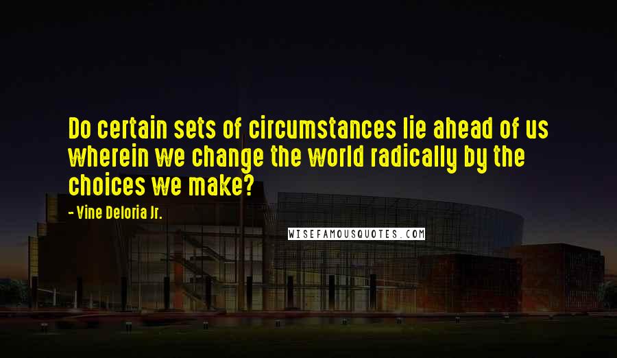 Vine Deloria Jr. quotes: Do certain sets of circumstances lie ahead of us wherein we change the world radically by the choices we make?