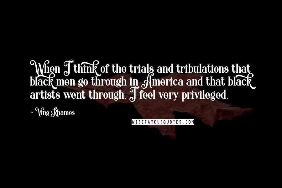 Ving Rhames quotes: When I think of the trials and tribulations that black men go through in America and that black artists went through, I feel very privileged. Ving Rhames quotes: When I think of the trials and tribulations that black men go through in America and that black artists went through, I feel very privileged.