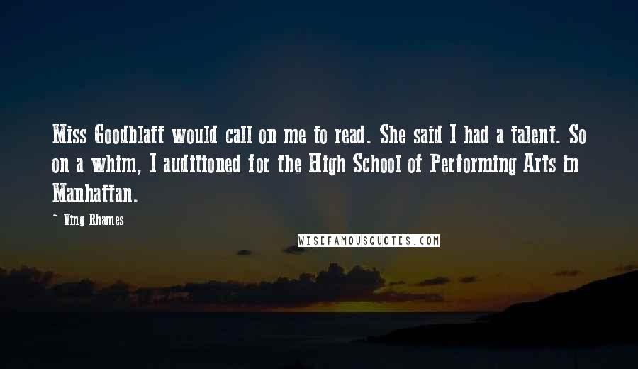 Ving Rhames quotes: Miss Goodblatt would call on me to read. She said I had a talent. So on a whim, I auditioned for the High School of Performing Arts in Manhattan. Ving Rhames quotes: Miss Goodblatt would call on me to read. She said I had a talent. So on a whim, I auditioned for the High School of Performing Arts in Manhattan.