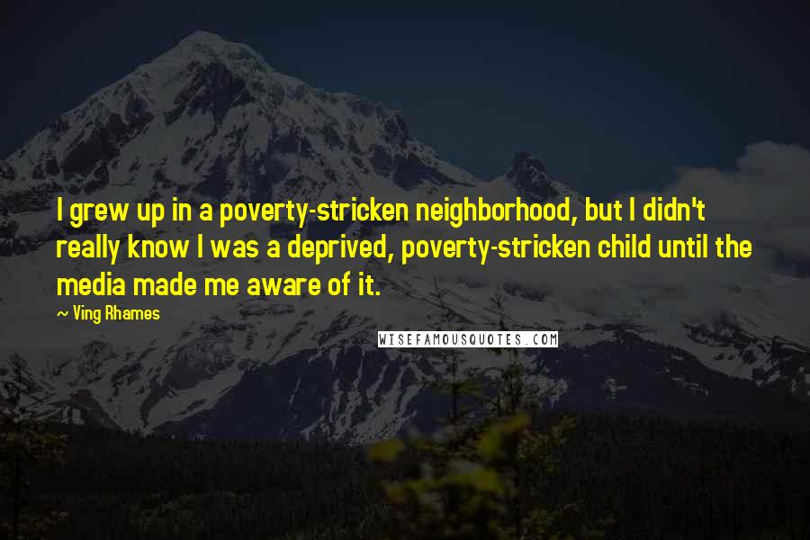 Ving Rhames quotes: I grew up in a poverty-stricken neighborhood, but I didn't really know I was a deprived, poverty-stricken child until the media made me aware of it. Ving Rhames quotes: I grew up in a poverty-stricken neighborhood, but I didn't really know I was a deprived, poverty-stricken child until the media made me aware of it.