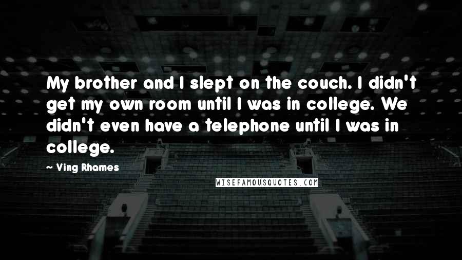 Ving Rhames quotes: My brother and I slept on the couch. I didn't get my own room until I was in college. We didn't even have a telephone until I was in college. Ving Rhames quotes: My brother and I slept on the couch. I didn't get my own room until I was in college. We didn't even have a telephone until I was in college.