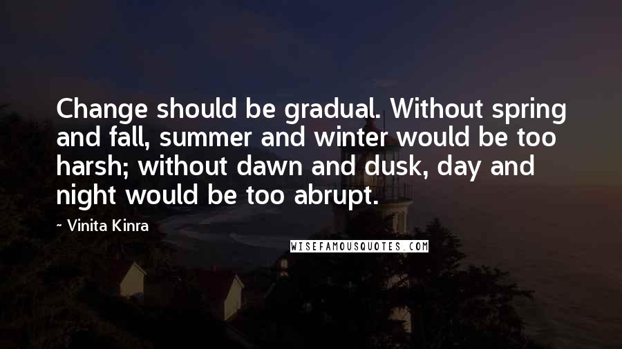 Vinita Kinra quotes: Change should be gradual. Without spring and fall, summer and winter would be too harsh; without dawn and dusk, day and night would be too abrupt. Vinita Kinra quotes: Change should be gradual. Without spring and fall, summer and winter would be too harsh; without dawn and dusk, day and night would be too abrupt.