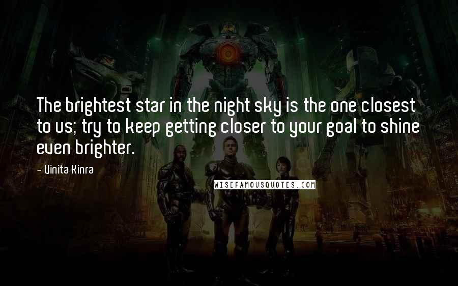 Vinita Kinra quotes: The brightest star in the night sky is the one closest to us; try to keep getting closer to your goal to shine even brighter. Vinita Kinra quotes: The brightest star in the night sky is the one closest to us; try to keep getting closer to your goal to shine even brighter.