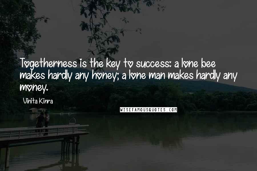 Vinita Kinra quotes: Togetherness is the key to success: a lone bee makes hardly any honey; a lone man makes hardly any money. Vinita Kinra quotes: Togetherness is the key to success: a lone bee makes hardly any honey; a lone man makes hardly any money.