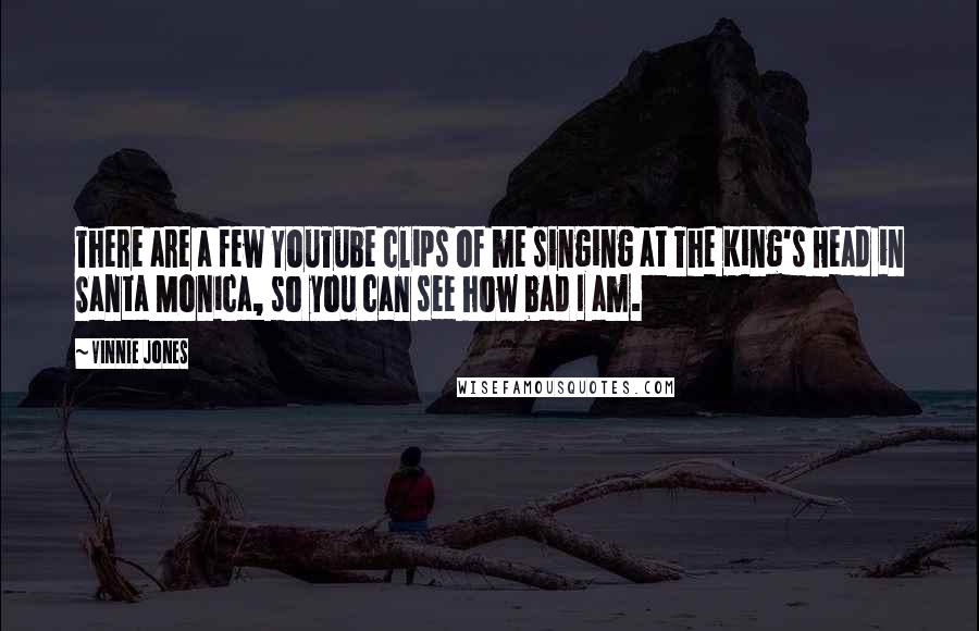 Vinnie Jones quotes: There are a few YouTube clips of me singing at The King's Head in Santa Monica, so you can see how bad I am.