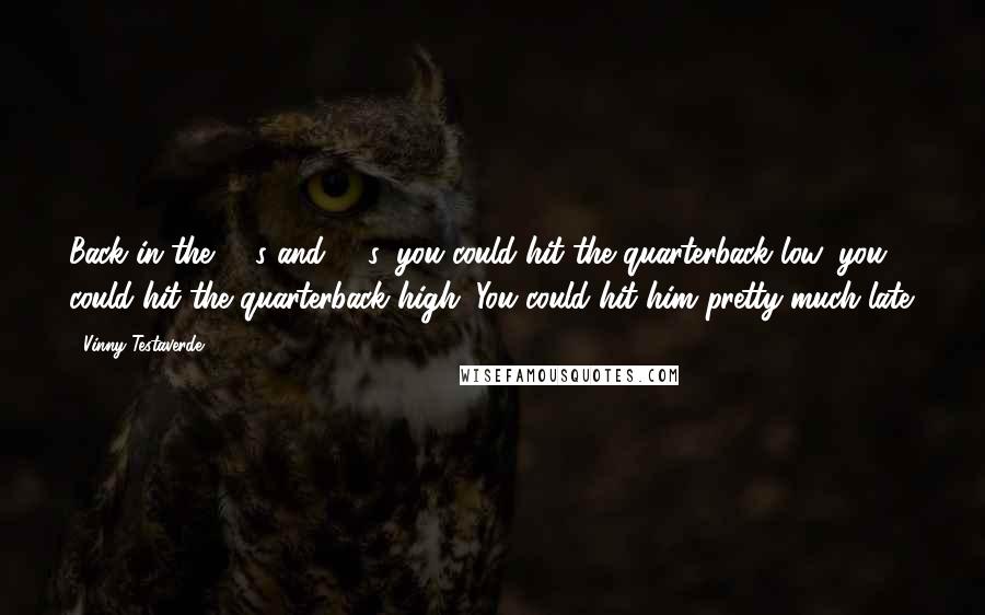 Vinny Testaverde quotes: Back in the '80s and '90s, you could hit the quarterback low, you could hit the quarterback high. You could hit him pretty much late.