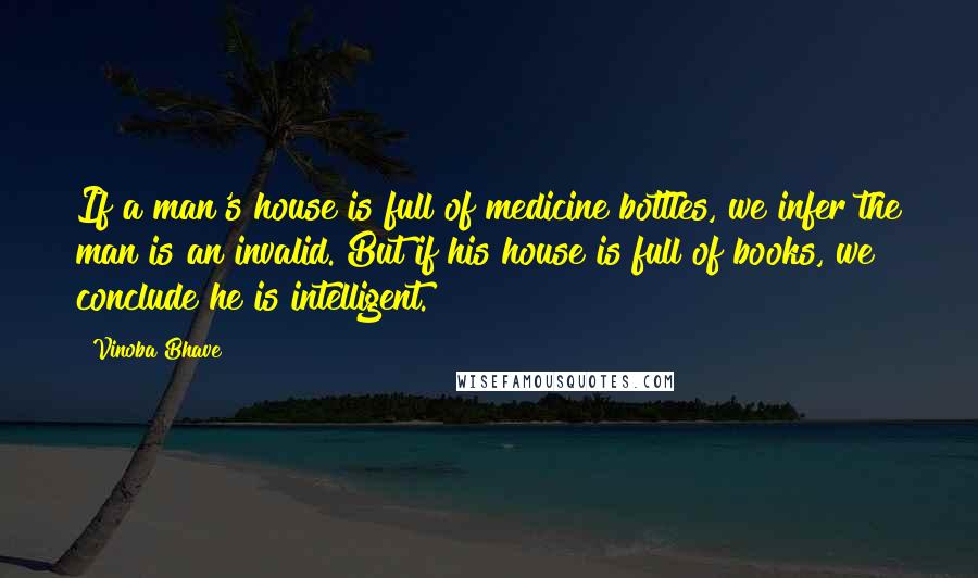 Vinoba Bhave quotes: If a man's house is full of medicine bottles, we infer the man is an invalid. But if his house is full of books, we conclude he is intelligent. Vinoba Bhave quotes: If a man's house is full of medicine bottles, we infer the man is an invalid. But if his house is full of books, we conclude he is intelligent.