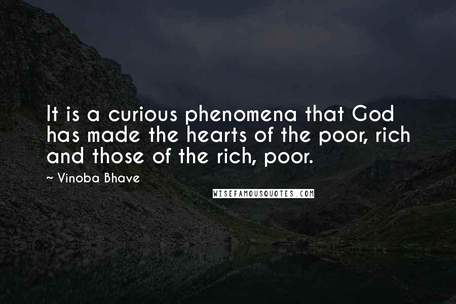 Vinoba Bhave quotes: It is a curious phenomena that God has made the hearts of the poor, rich and those of the rich, poor. Vinoba Bhave quotes: It is a curious phenomena that God has made the hearts of the poor, rich and those of the rich, poor.