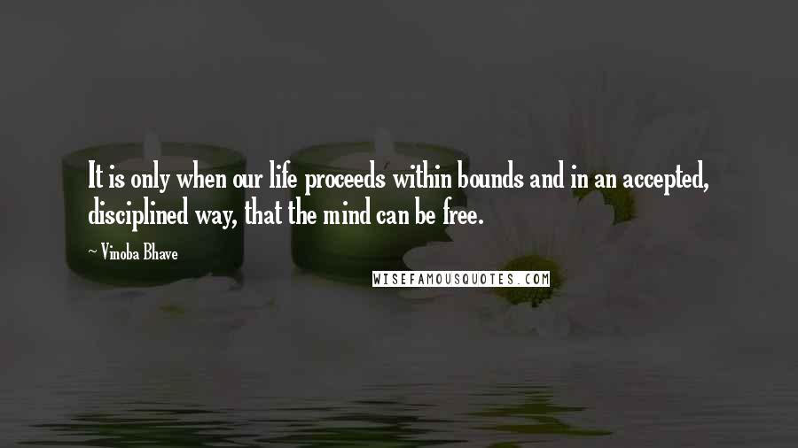 Vinoba Bhave quotes: It is only when our life proceeds within bounds and in an accepted, disciplined way, that the mind can be free. Vinoba Bhave quotes: It is only when our life proceeds within bounds and in an accepted, disciplined way, that the mind can be free.