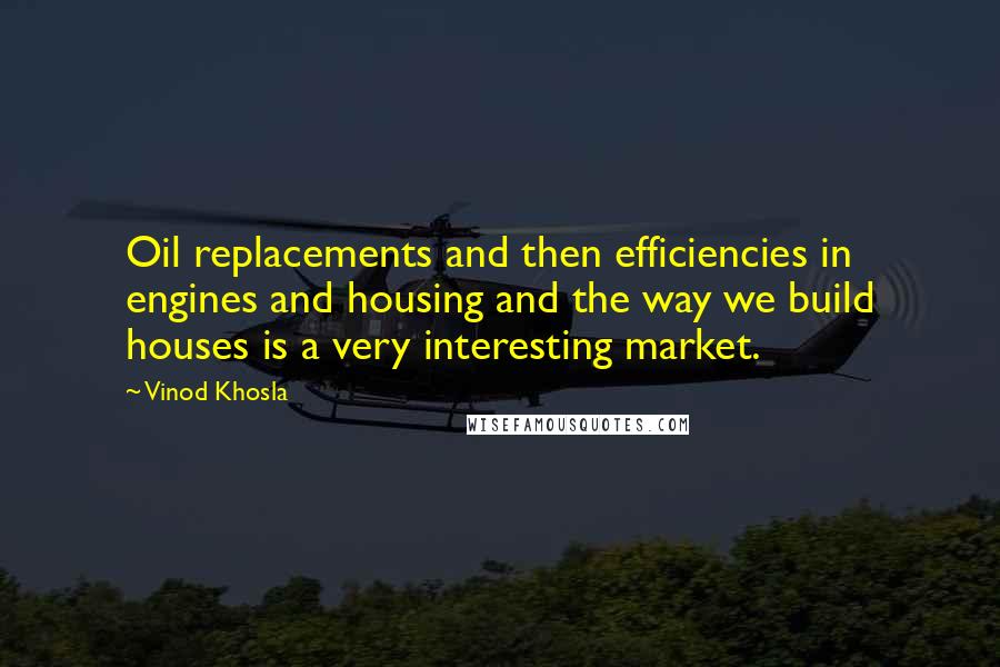 Vinod Khosla quotes: Oil replacements and then efficiencies in engines and housing and the way we build houses is a very interesting market.