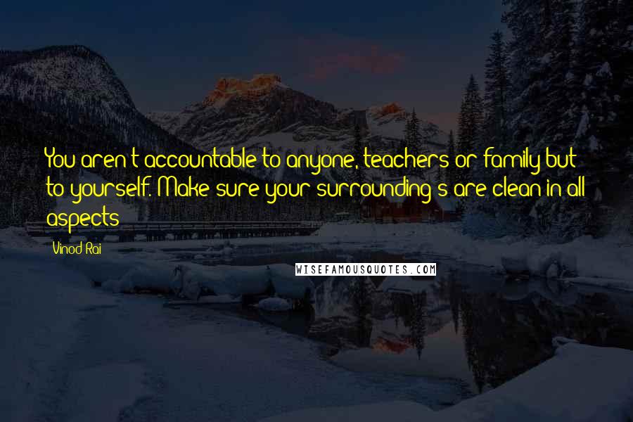 Vinod Rai quotes: You aren't accountable to anyone, teachers or family but to yourself. Make sure your surrounding s are clean in all aspects Vinod Rai quotes: You aren't accountable to anyone, teachers or family but to yourself. Make sure your surrounding s are clean in all aspects