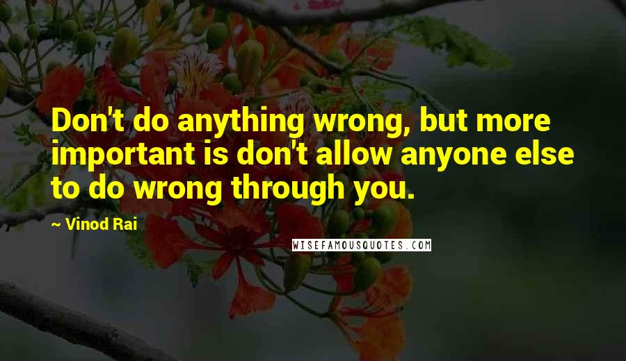 Vinod Rai quotes: Don't do anything wrong, but more important is don't allow anyone else to do wrong through you.