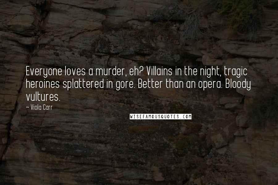 Viola Carr quotes: Everyone loves a murder, eh? Villains in the night, tragic heroines splattered in gore. Better than an opera. Bloody vultures. Viola Carr quotes: Everyone loves a murder, eh? Villains in the night, tragic heroines splattered in gore. Better than an opera. Bloody vultures.