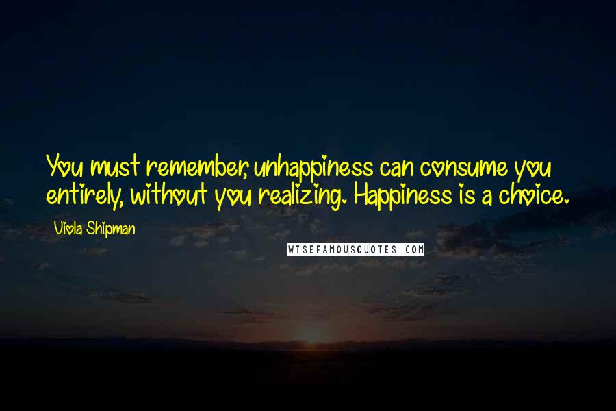 Viola Shipman quotes: You must remember, unhappiness can consume you entirely, without you realizing. Happiness is a choice.
