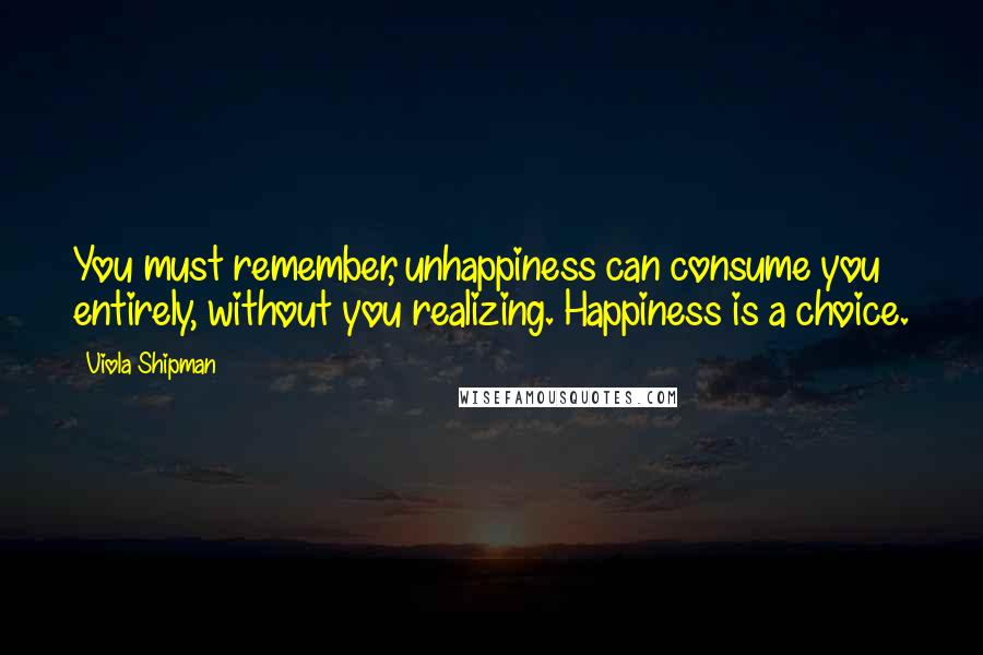 Viola Shipman quotes: You must remember, unhappiness can consume you entirely, without you realizing. Happiness is a choice. Viola Shipman quotes: You must remember, unhappiness can consume you entirely, without you realizing. Happiness is a choice.