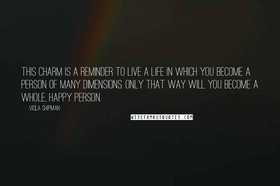 Viola Shipman quotes: This charm is a reminder to live a life in which you become a person of many dimensions. Only that way will you become a whole, happy person. Viola Shipman quotes: This charm is a reminder to live a life in which you become a person of many dimensions. Only that way will you become a whole, happy person.