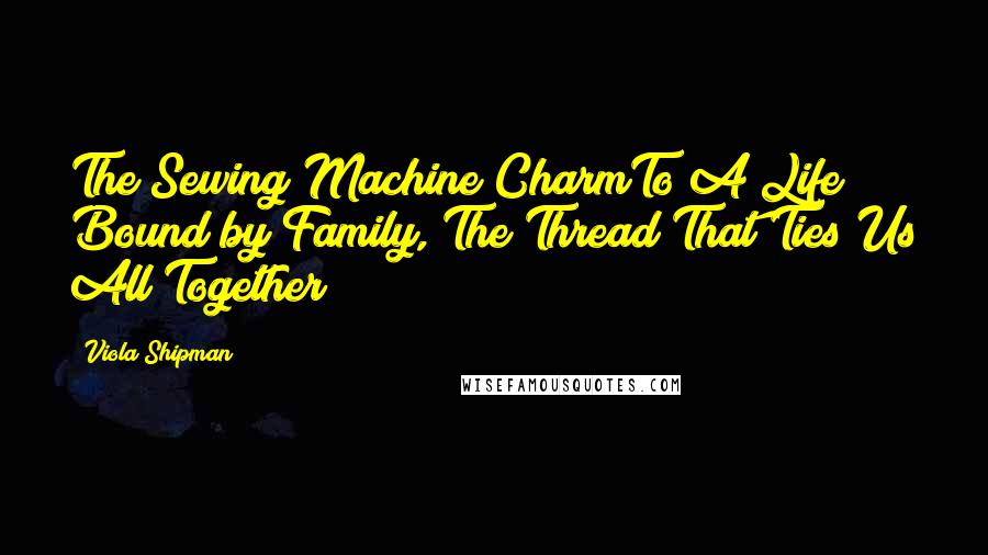 Viola Shipman quotes: The Sewing Machine CharmTo A Life Bound by Family, The Thread That Ties Us All Together