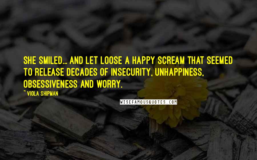 Viola Shipman quotes: She smiled... and let loose a happy scream that seemed to release decades of insecurity, unhappiness, obsessiveness and worry. Viola Shipman quotes: She smiled... and let loose a happy scream that seemed to release decades of insecurity, unhappiness, obsessiveness and worry.