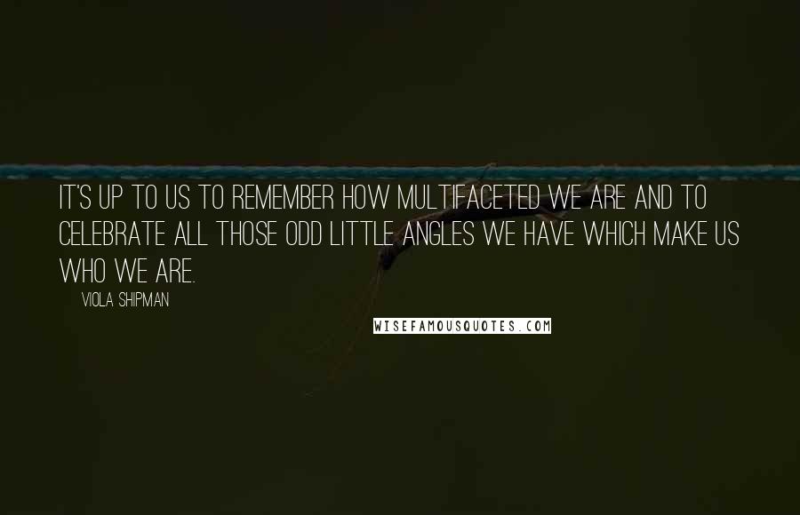 Viola Shipman quotes: It's up to us to remember how multifaceted we are and to celebrate all those odd little angles we have which make us who we are.