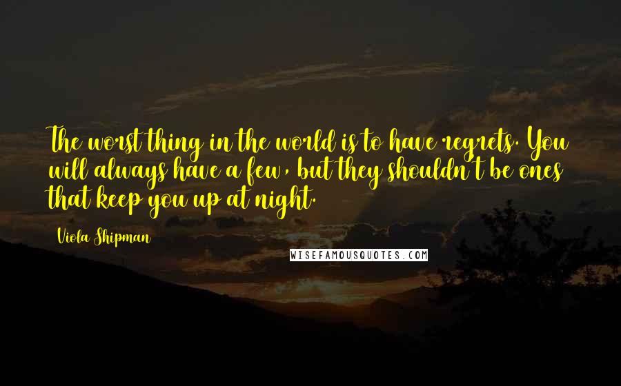 Viola Shipman quotes: The worst thing in the world is to have regrets. You will always have a few, but they shouldn't be ones that keep you up at night. Viola Shipman quotes: The worst thing in the world is to have regrets. You will always have a few, but they shouldn't be ones that keep you up at night.