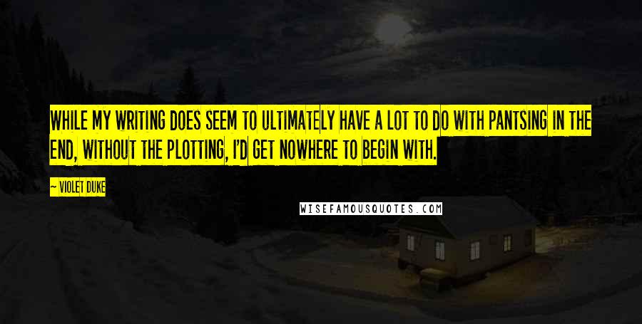 Violet Duke quotes: While my writing does seem to ultimately have a lot to do with pantsing in the end, without the plotting, I'd get nowhere to begin with.