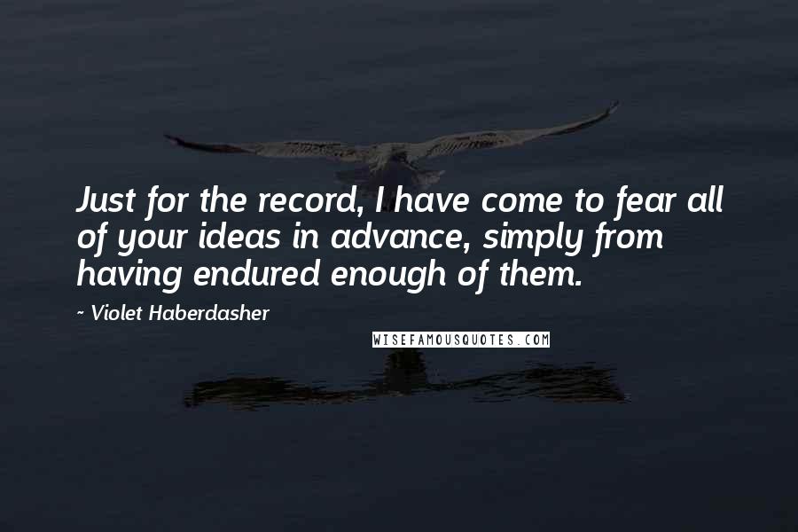 Violet Haberdasher quotes: Just for the record, I have come to fear all of your ideas in advance, simply from having endured enough of them. Violet Haberdasher quotes: Just for the record, I have come to fear all of your ideas in advance, simply from having endured enough of them.