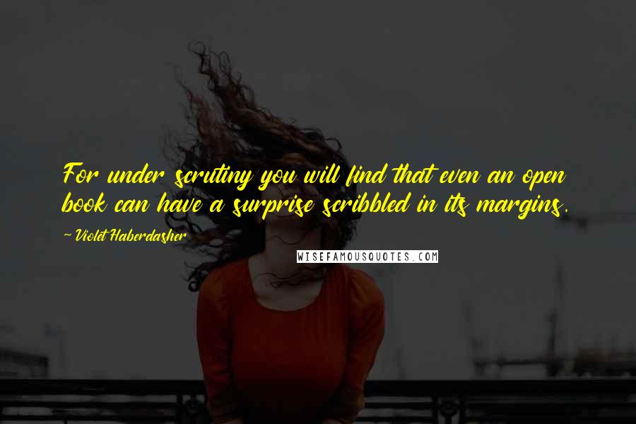 Violet Haberdasher quotes: For under scrutiny you will find that even an open book can have a surprise scribbled in its margins. Violet Haberdasher quotes: For under scrutiny you will find that even an open book can have a surprise scribbled in its margins.