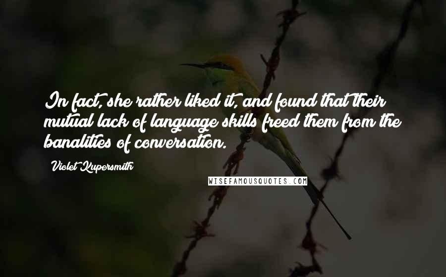 Violet Kupersmith quotes: In fact, she rather liked it, and found that their mutual lack of language skills freed them from the banalities of conversation. Violet Kupersmith quotes: In fact, she rather liked it, and found that their mutual lack of language skills freed them from the banalities of conversation.
