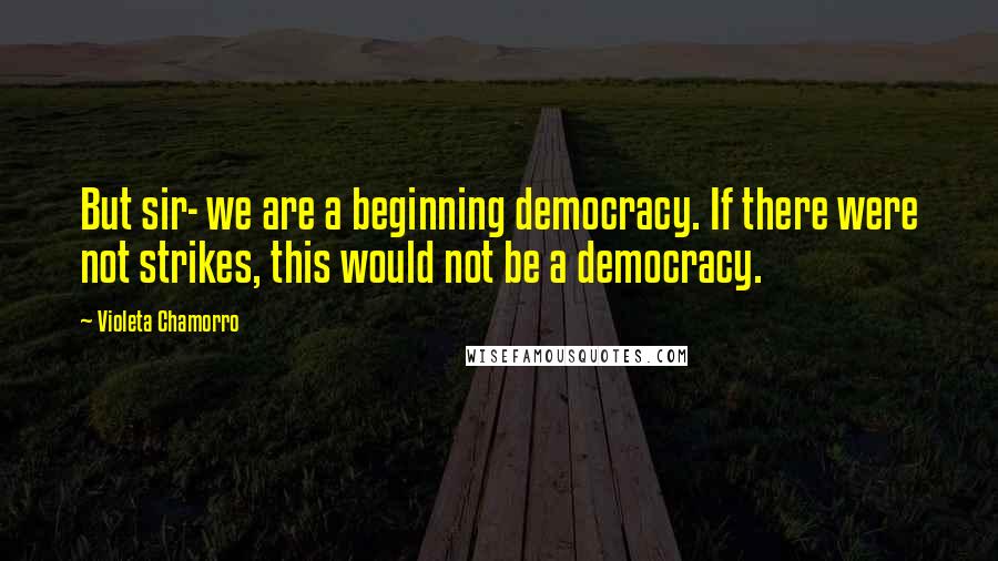 Violeta Chamorro quotes: But sir- we are a beginning democracy. If there were not strikes, this would not be a democracy.