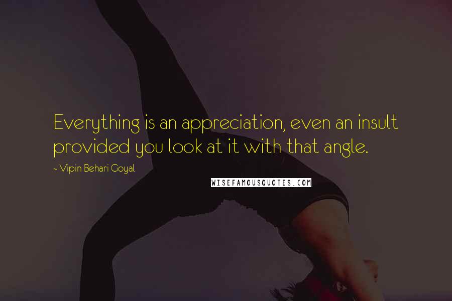 Vipin Behari Goyal quotes: Everything is an appreciation, even an insult provided you look at it with that angle.