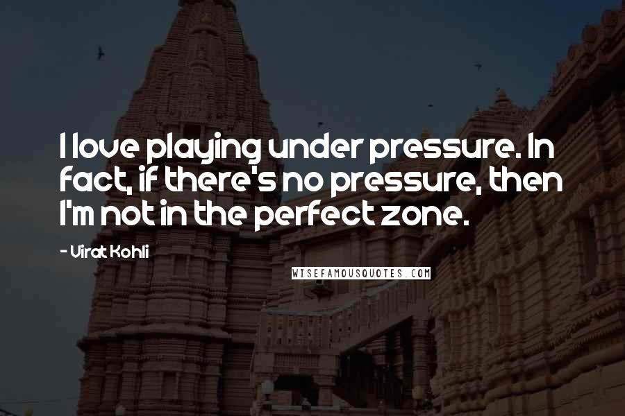 Virat Kohli quotes: I love playing under pressure. In fact, if there's no pressure, then I'm not in the perfect zone.