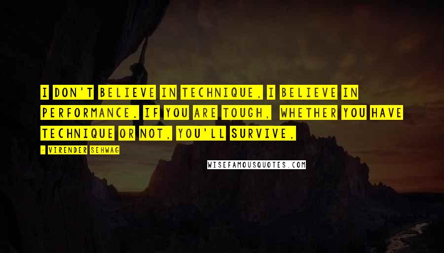 Virender Sehwag quotes: I don't believe in technique, I believe in performance. If you are tough, whether you have technique or not, you'll survive. Virender Sehwag quotes: I don't believe in technique, I believe in performance. If you are tough, whether you have technique or not, you'll survive.