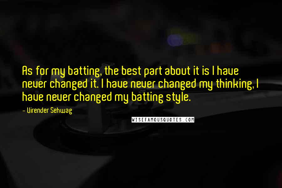 Virender Sehwag quotes: As for my batting, the best part about it is I have never changed it. I have never changed my thinking, I have never changed my batting style. Virender Sehwag quotes: As for my batting, the best part about it is I have never changed it. I have never changed my thinking, I have never changed my batting style.